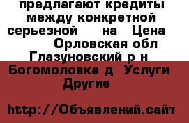 предлагают кредиты между конкретной серьезной 72h на › Цена ­ 1 000 - Орловская обл., Глазуновский р-н, Богомоловка д. Услуги » Другие   